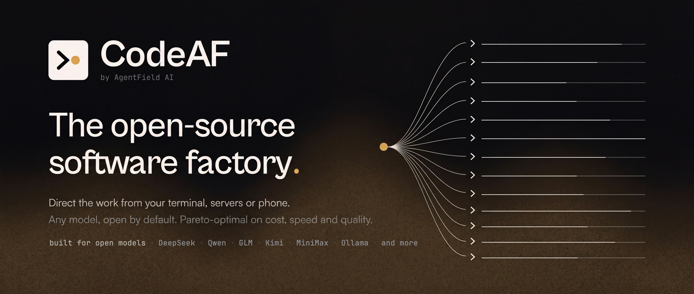https://github.com/Agent-Field/CodeAF/blob/HEAD/CodeAF, the open-source software factory. Direct the work from your terminal, servers or phone. Built for open models: DeepSeek, Qwen, GLM, Kimi, MiniMax, Ollama and more.