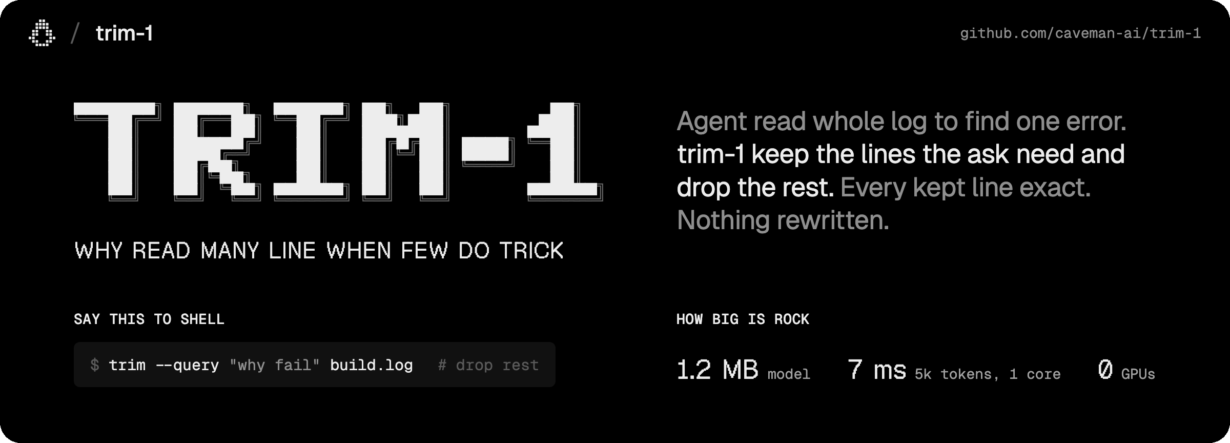 https://github.com/caveman-ai/trim-1/blob/HEAD/Caveman / trim-1. The word TRIM-1 in solid pixel letters with a double-line shadow. Why read many line when few do trick. Agent read whole log to find one error. trim-1 keep the lines the ask need and drop the rest. Every kept line exact, nothing rewritten. Say this to shell: trim --query "why fail" build.log. How big is rock: 1.2 MB model, 7 ms for 5k tokens on one core, 0 GPUs